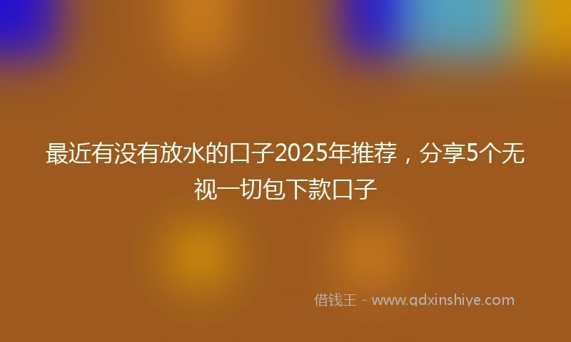 最近有没有放水的口子2025年推荐，分享5个无视一切包下款口子
