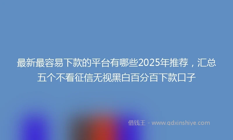 最新最容易下款的平台有哪些2025年推荐，汇总五个不看征信无视黑白百分百下款口子