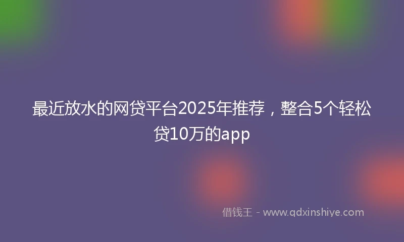 最近放水的网贷平台2025年推荐，整合5个轻松贷10万的app