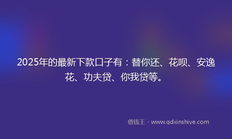 2025年的最新下款口子有：替你还、花呗、安逸花、功夫贷、你我贷等。