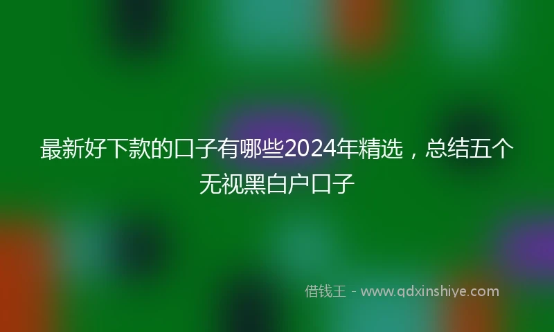 最新好下款的口子有哪些2024年精选，总结五个无视黑白户口子