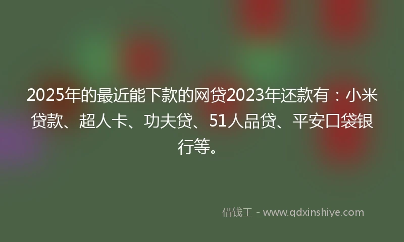 2025年的最近能下款的网贷2023年还款有：小米贷款、超人卡、功夫贷、51人品贷、平安口袋银行等。