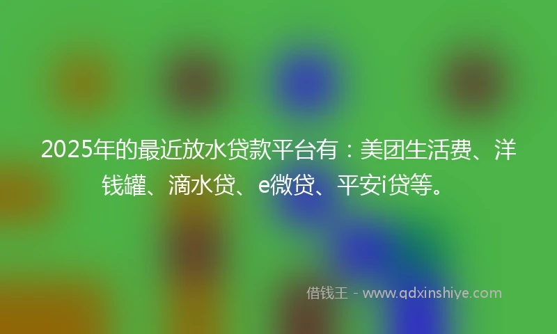 2025年的最近放水贷款平台有：美团生活费、洋钱罐、滴水贷、e微贷、平安i贷等。