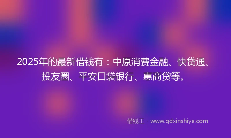 2025年的最新借钱有：中原消费金融、快贷通、投友圈、平安口袋银行、惠商贷等。