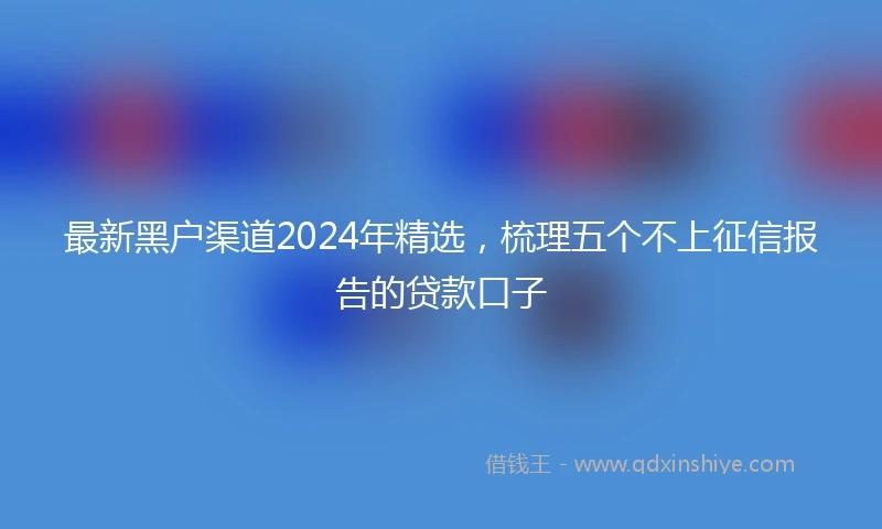 最新黑户渠道2024年精选，梳理五个不上征信报告的贷款口子