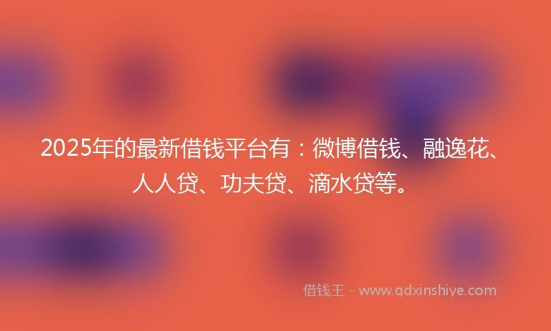 2025年的最新借钱平台有：微博借钱、融逸花、人人贷、功夫贷、滴水贷等。