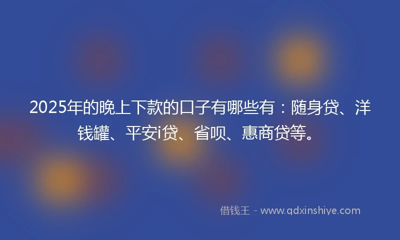 2025年的晚上下款的口子有哪些有：随身贷、洋钱罐、平安i贷、省呗、惠商贷等。