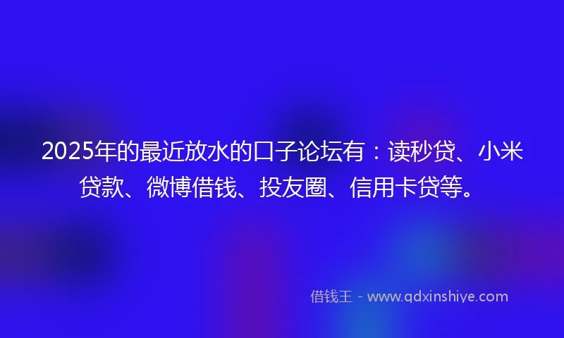 2025年的最近放水的口子论坛有：读秒贷、小米贷款、微博借钱、投友圈、信用卡贷等。