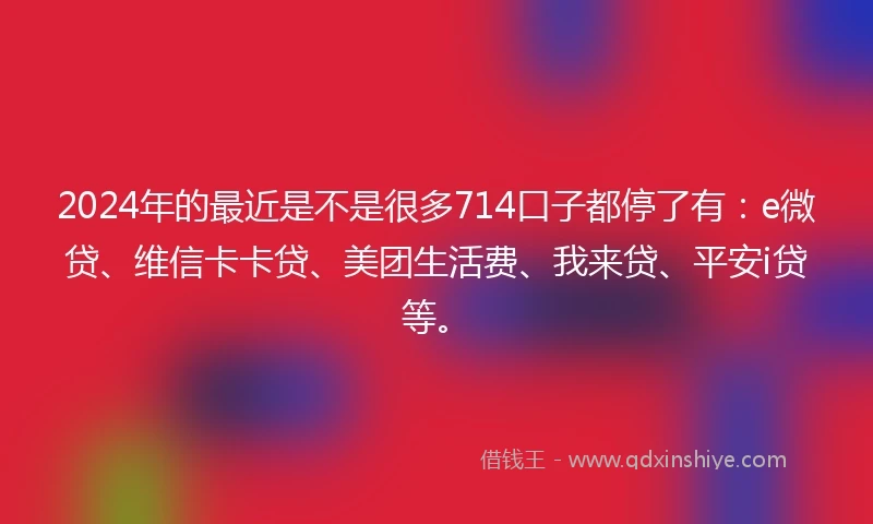 2024年的最近是不是很多714口子都停了有：e微贷、维信卡卡贷、美团生活费、我来贷、平安i贷等。