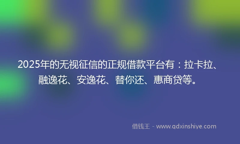 2025年的无视征信的正规借款平台有：拉卡拉、融逸花、安逸花、替你还、惠商贷等。
