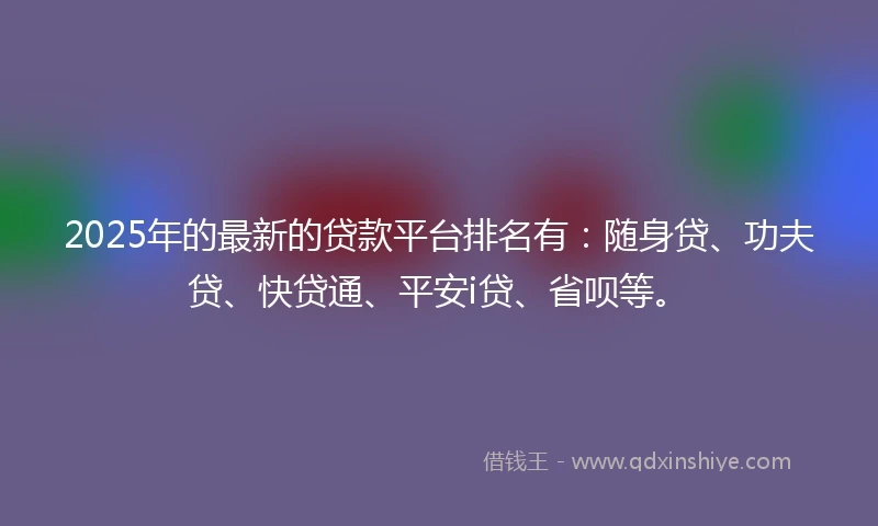 2025年的最新的贷款平台排名有：随身贷、功夫贷、快贷通、平安i贷、省呗等。