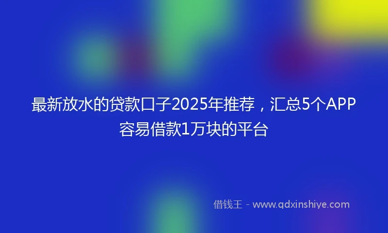 最新放水的贷款口子2025年推荐，汇总5个APP容易借款1万块的平台