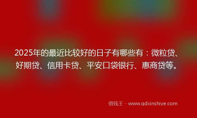 2025年的最近比较好的日子有哪些有：微粒贷、好期贷、信用卡贷、平安口袋银行、惠商贷等。