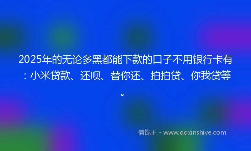 2025年的无论多黑都能下款的口子不用银行卡有：小米贷款、还呗、替你还、拍拍贷、你我贷等。