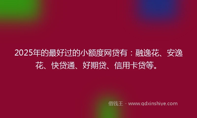2025年的最好过的小额度网贷有：融逸花、安逸花、快贷通、好期贷、信用卡贷等。