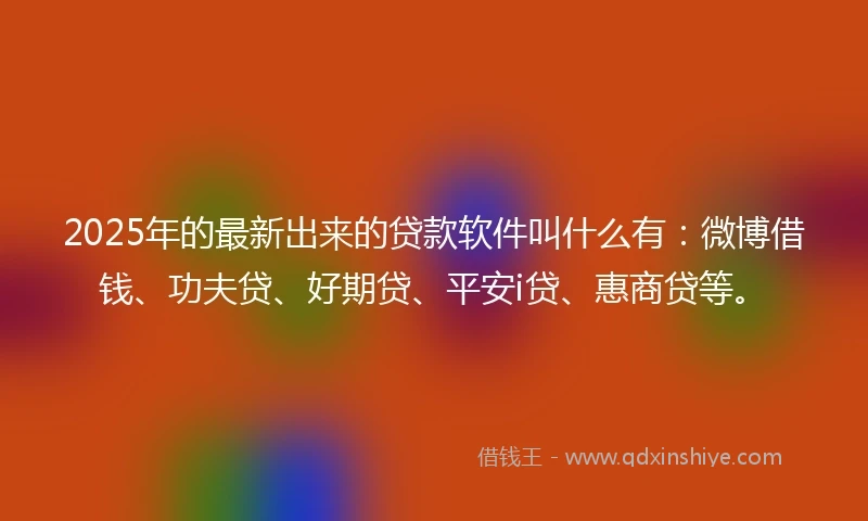 2025年的最新出来的贷款软件叫什么有：微博借钱、功夫贷、好期贷、平安i贷、惠商贷等。