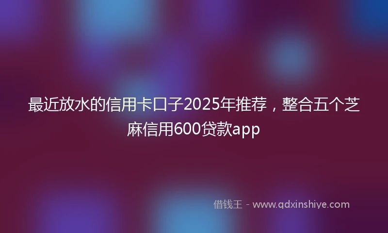 最近放水的信用卡口子2025年推荐，整合五个芝麻信用600贷款app