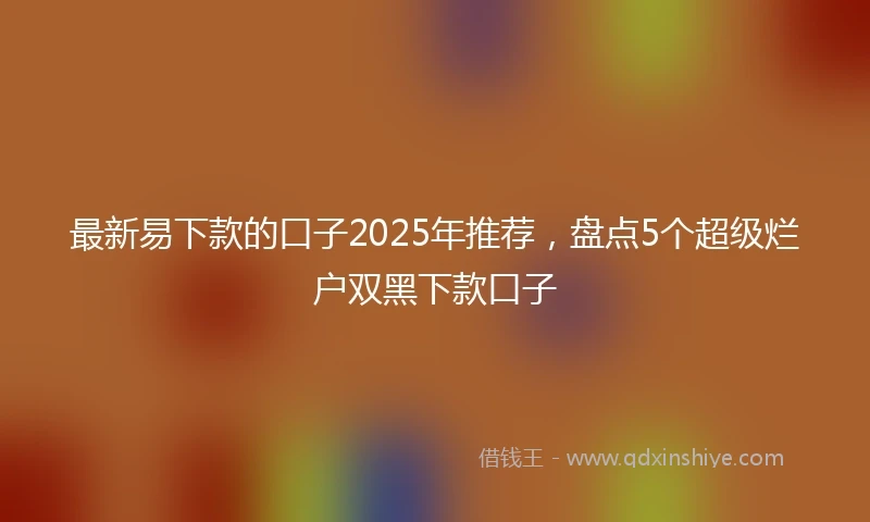 最新易下款的口子2025年推荐，盘点5个超级烂户双黑下款口子