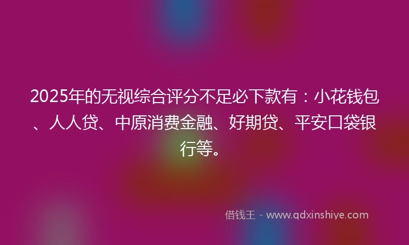 2025年的无视综合评分不足必下款有：小花钱包、人人贷、中原消费金融、好期贷、平安口袋银行等。
