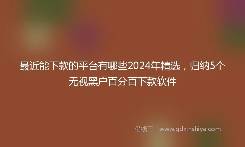 最近能下款的平台有哪些2024年精选，归纳5个无视黑户百分百下款软件
