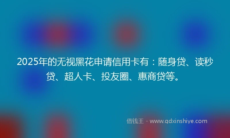 2025年的无视黑花申请信用卡有：随身贷、读秒贷、超人卡、投友圈、惠商贷等。