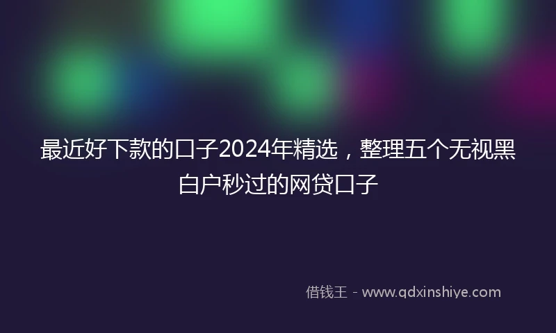 最近好下款的口子2024年精选，整理五个无视黑白户秒过的网贷口子