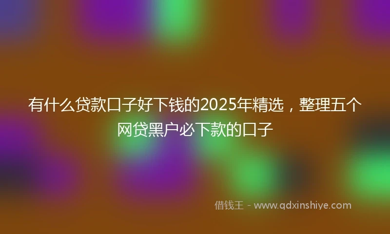 有什么贷款口子好下钱的2025年精选，整理五个网贷黑户必下款的口子