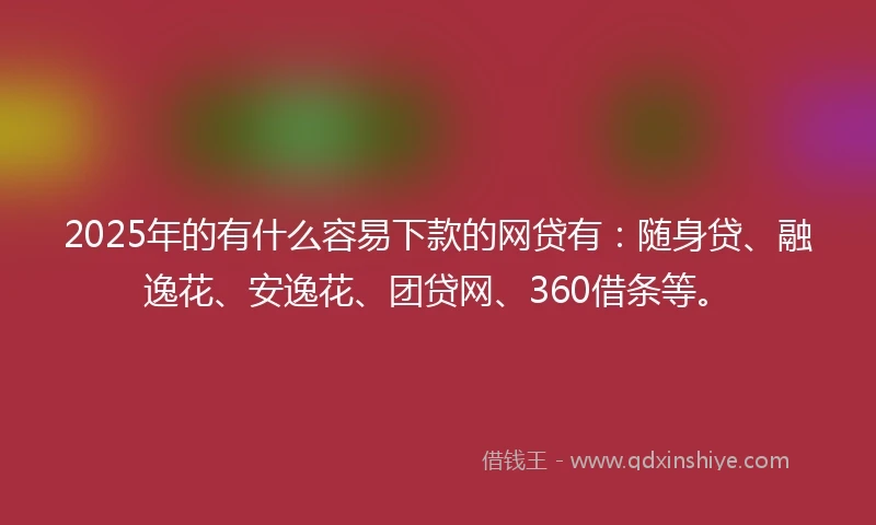 2025年的有什么容易下款的网贷有：随身贷、融逸花、安逸花、团贷网、360借条等。