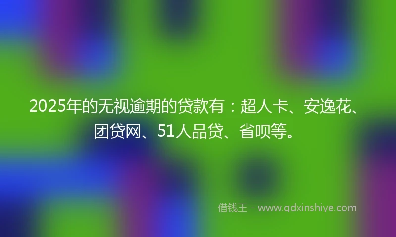 2025年的无视逾期的贷款有：超人卡、安逸花、团贷网、51人品贷、省呗等。