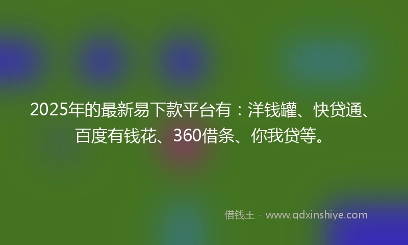 2025年的最新易下款平台有：洋钱罐、快贷通、百度有钱花、360借条、你我贷等。