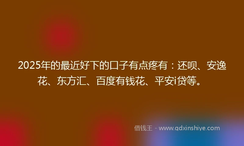 2025年的最近好下的口子有点疼有：还呗、安逸花、东方汇、百度有钱花、平安i贷等。