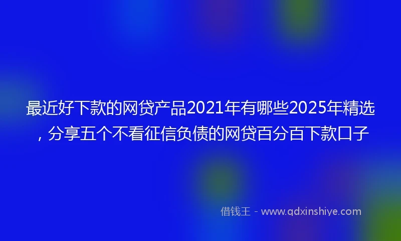 最近好下款的网贷产品2021年有哪些2025年精选，分享五个不看征信负债的网贷百分百下款口子
