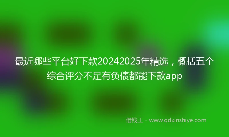 最近哪些平台好下款20242025年精选，概括五个综合评分不足有负债都能下款app