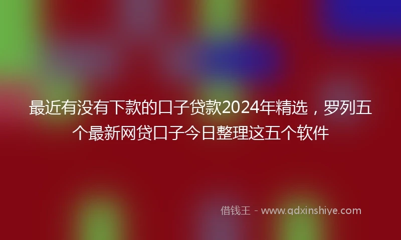 最近有没有下款的口子贷款2024年精选，罗列五个最新网贷口子今日整理这五个软件