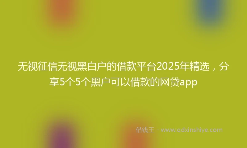 无视征信无视黑白户的借款平台2025年精选，分享5个5个黑户可以借款的网贷app
