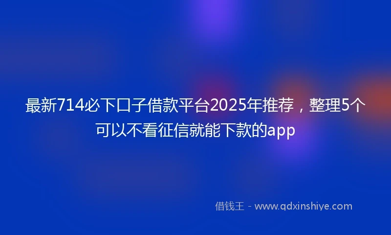 最新714必下口子借款平台2025年推荐，整理5个可以不看征信就能下款的app