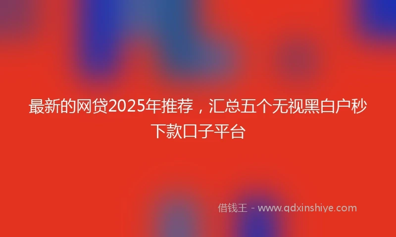 最新的网贷2025年推荐，汇总五个无视黑白户秒下款口子平台