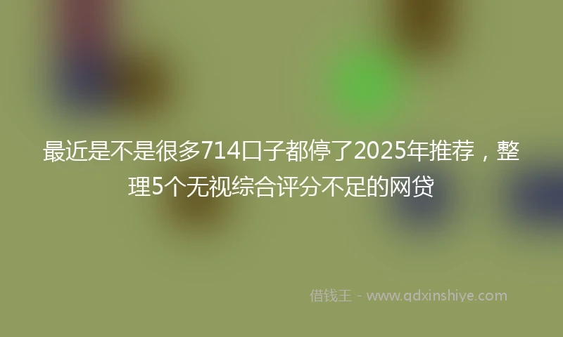 最近是不是很多714口子都停了2025年推荐，整理5个无视综合评分不足的网贷