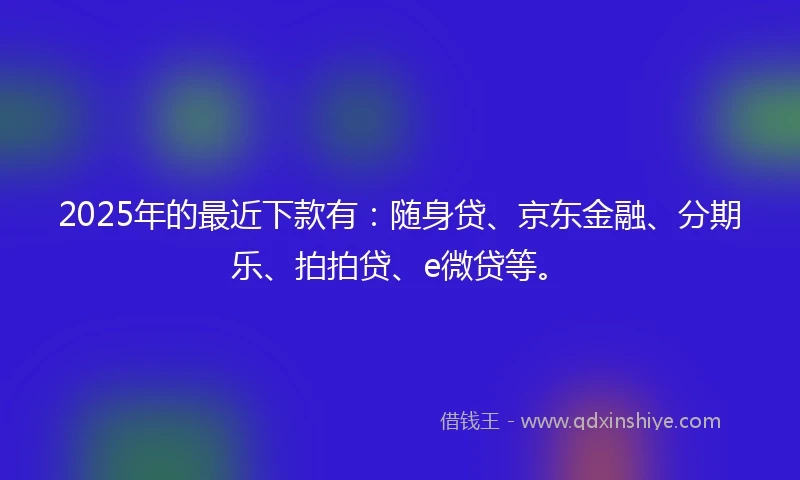 2025年的最近下款有：随身贷、京东金融、分期乐、拍拍贷、e微贷等。