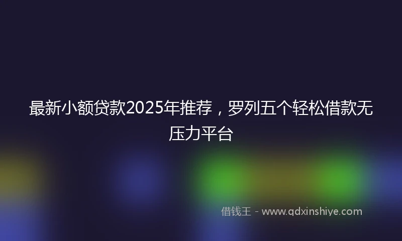 最新小额贷款2025年推荐，罗列五个轻松借款无压力平台