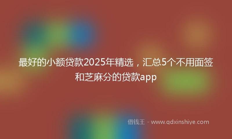 最好的小额贷款2025年精选，汇总5个不用面签和芝麻分的贷款app