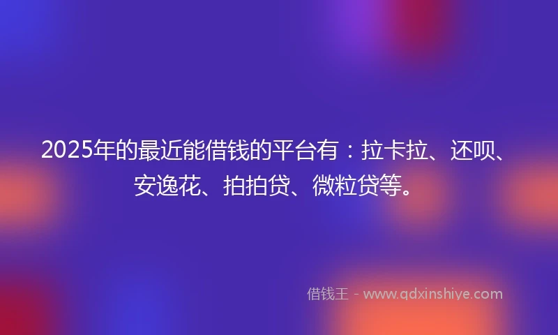2025年的最近能借钱的平台有：拉卡拉、还呗、安逸花、拍拍贷、微粒贷等。