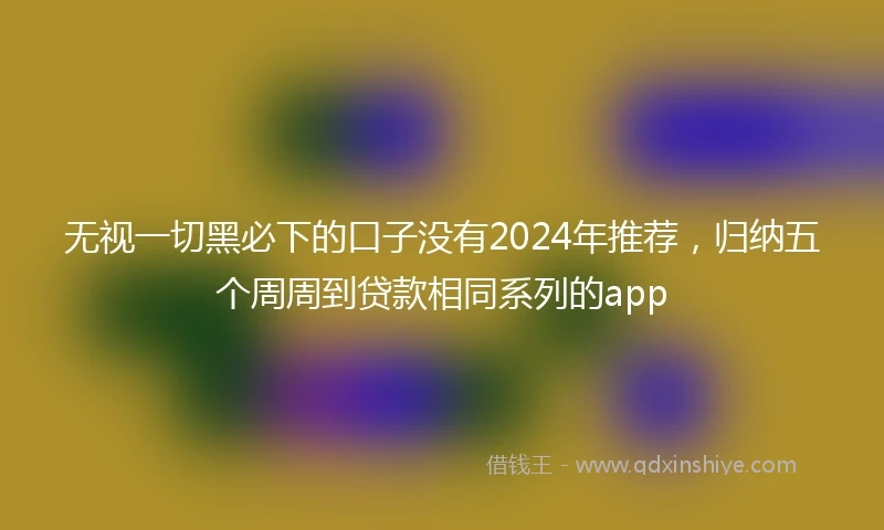 无视一切黑必下的口子没有2024年推荐,归纳五个周周到贷款相同系列的app