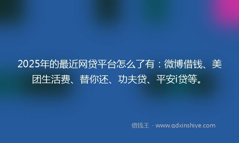 2025年的最近网贷平台怎么了有：微博借钱、美团生活费、替你还、功夫贷、平安i贷等。