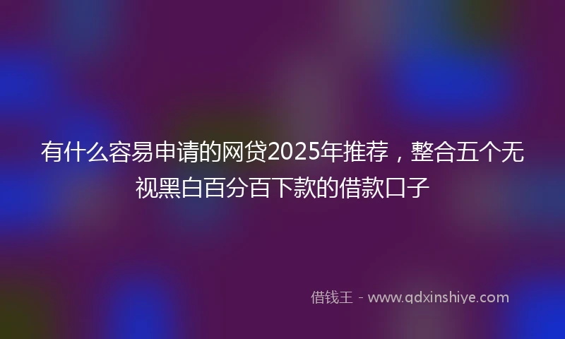 有什么容易申请的网贷2025年推荐，整合五个无视黑白百分百下款的借款口子