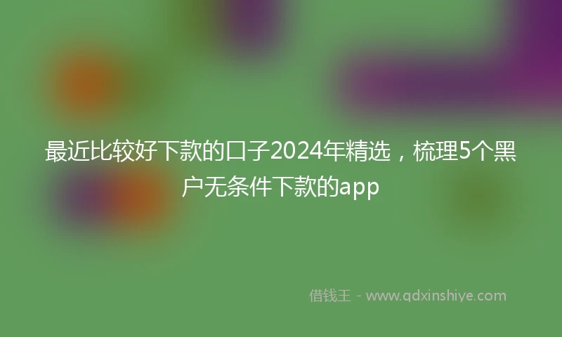 最近比较好下款的口子2024年精选，梳理5个黑户无条件下款的app
