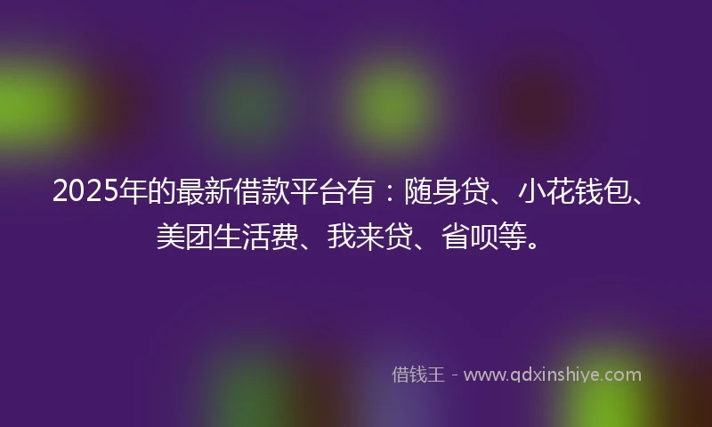 2025年的最新借款平台有：随身贷、小花钱包、美团生活费、我来贷、省呗等。