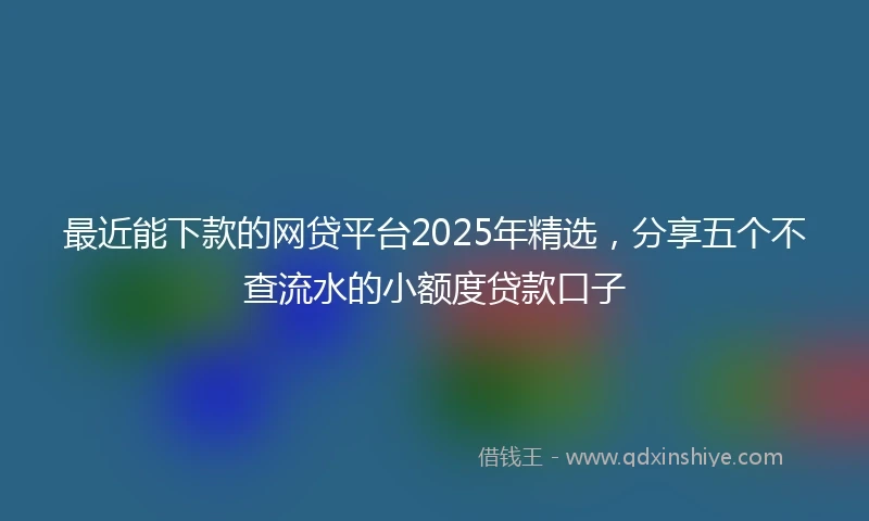 最近能下款的网贷平台2025年精选，分享五个不查流水的小额度贷款口子