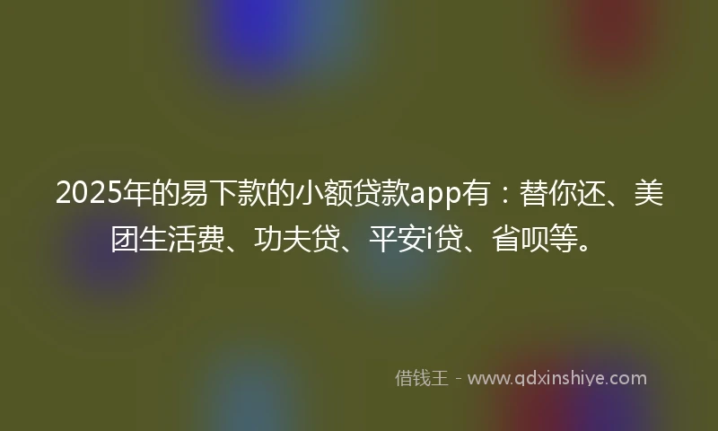 2025年的易下款的小额贷款app有：替你还、美团生活费、功夫贷、平安i贷、省呗等。