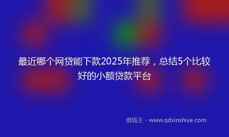 最近哪个网贷能下款2025年推荐，总结5个比较好的小额贷款平台